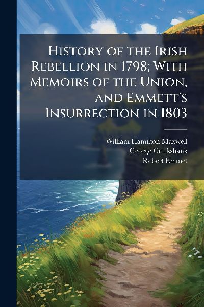 History of the Irish Rebellion in 1798; With Memoirs of the Union, and Emmetts Insurrection in 1803