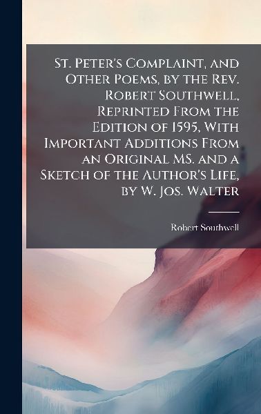 St. Peter's Complaint, and Other Poems, by the Rev. Robert Southwell, Reprinted From the Edition of 1595, With Important Additions From an Original MS. and a Sketch of the Author's Life, by W. Jos. Walter