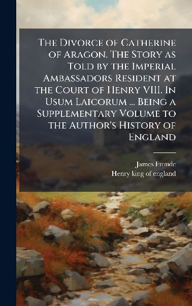 The Divorce of Catherine of Aragon. The Story as Told by the Imperial Ambassadors Resident at the Court of Henry VIII. In Usum Laicorum ... Being a Supplementary Volume to the Authors History of England