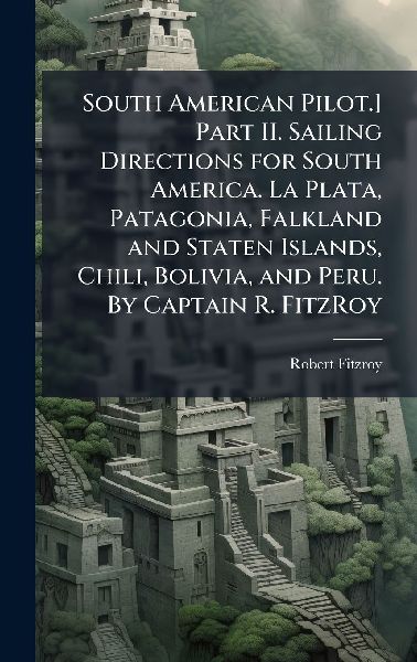 South American Pilot.] Part II. Sailing Directions for South America. La Plata, Patagonia, Falkland and Staten Islands, Chili, Bolivia, and Peru. By Captain R. FitzRoy