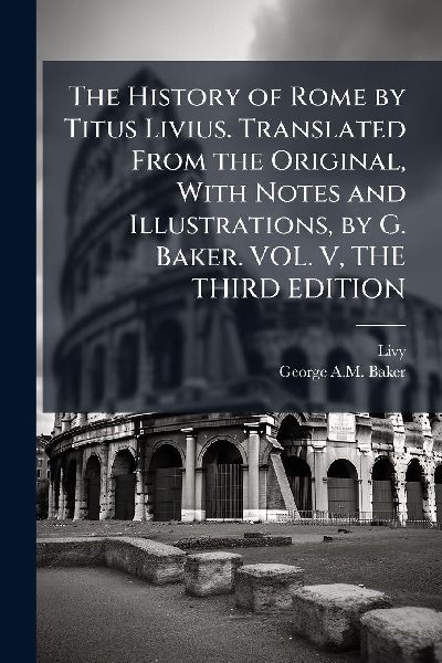The History of Rome by Titus Livius. Translated From the Original, With Notes and Illustrations, by G. Baker. VOL. V, THE THIRD EDITION