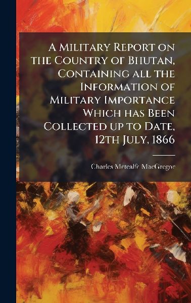 A Military Report on the Country of Bhutan, Containing all the Information of Military Importance Which has Been Collected up to Date, 12th July, 1866