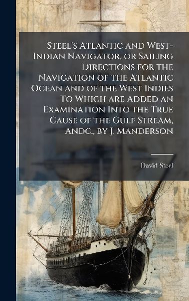 Steel's Atlantic and West-Indian Navigator, or Sailing Directions for the Navigation of the Atlantic Ocean and of the West Indies To Which are Added an Examination Into the True Cause of the Gulf Stream, Andc., by J. Manderson