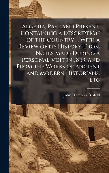 Algeria, Past and Present. Containing a Description of the Country ... With a Review of its History. From Notes Made During a Personal Visit in 1843, and From the Works of Ancient and Modern Historians, Etc
