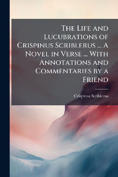 The Life and Lucubrations of Crispinus Scriblerus ... A Novel in Verse ... With Annotations and Commentaries by a Friend