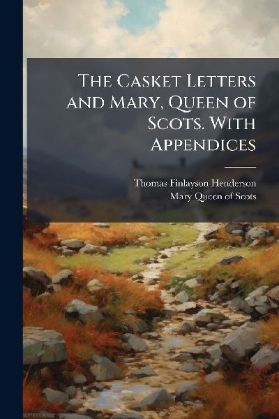 The Casket Letters and Mary, Queen of Scots. With Appendices