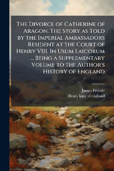 The Divorce of Catherine of Aragon. The Story as Told by the Imperial Ambassadors Resident at the Court of Henry VIII. In Usum Laicorum ... Being a Supplementary Volume to the Author's History of England