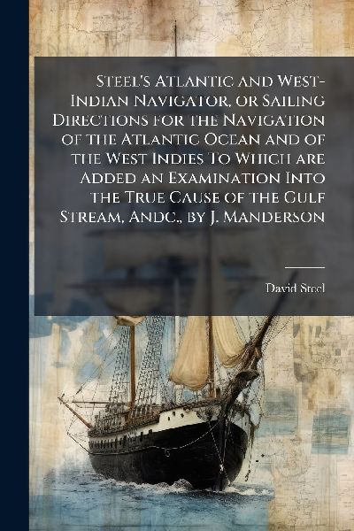 Steel's Atlantic and West-Indian Navigator, or Sailing Directions for the Navigation of the Atlantic Ocean and of the West Indies To Which are Added an Examination Into the True Cause of the Gulf Stream, Andc., by J. Manderson