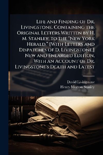Life and Finding of Dr. Livingstone. Containing the Original Letters Written by H. M. Stanley, to the â&#128;&#156;New York Herald.â&#128;&#157; [With Letters and Dispatches of D. Livingstone.] New and Enlarged Edition, With an Account of Dr. Livingstones