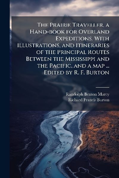 The Prairie Traveller, a Hand-book for Overland Expeditions. With Illustrations, and Itineraries of the Principal Routes Between the Mississippi and the Pacific, and a map ... Edited by R. F. Burton