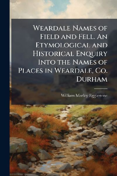Weardale Names of Field and Fell. An Etymological and Historical Enquiry Into the Names of Places in Weardale, Co. Durham