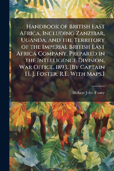 Handbook of British East Africa, Including Zanzibar, Uganda, and the Territory of the Imperial British East Africa Company. Prepared in the Intelligence Division, War Office. 1893. [By Captain H. J. Foster, R.E. With Maps.]