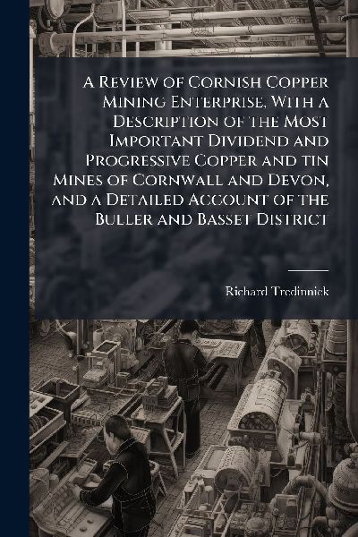 A Review of Cornish Copper Mining Enterprise, With a Description of the Most Important Dividend and Progressive Copper and tin Mines of Cornwall and Devon, and a Detailed Account of the Buller and Basset District