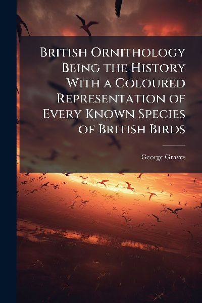 British Ornithology Being the History With a Coloured Representation of Every Known Species of British Birds