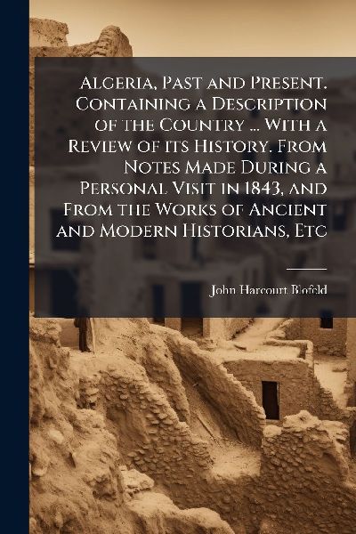 Algeria, Past and Present. Containing a Description of the Country ... With a Review of its History. From Notes Made During a Personal Visit in 1843, and From the Works of Ancient and Modern Historians, Etc