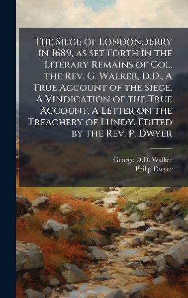 The Siege of Londonderry in 1689, as set Forth in the Literary Remains of Col. the Rev. G. Walker, D.D., A True Account of the Siege. A Vindication of the True Account. A Letter on the Treachery of Lundy. Edited by the Rev. P. Dwyer