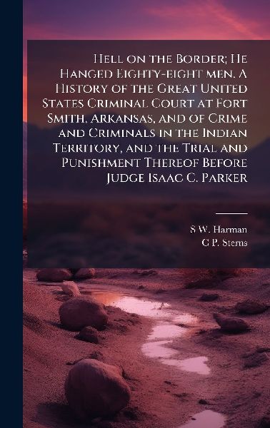 Hell on the Border; He Hanged Eighty-eight men. A History of the Great United States Criminal Court at Fort Smith, Arkansas, and of Crime and Criminals in the Indian Territory, and the Trial and Punishment Thereof Before Judge Isaac C. Parker