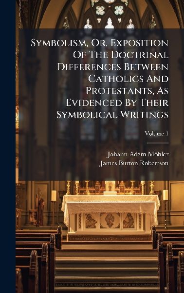 Symbolism, Or, Exposition Of The Doctrinal Differences Between Catholics And Protestants, As Evidenced By Their Symbolical Writings