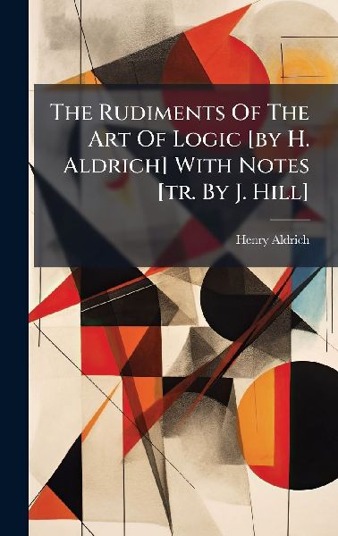 The Rudiments Of The Art Of Logic [by H. Aldrich] With Notes [tr. By J. Hill]