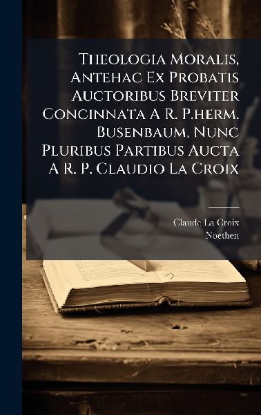 Theologia Moralis, Antehac Ex Probatis Auctoribus Breviter Concinnata A R. P.herm. Busenbaum, Nunc Pluribus Partibus Aucta A R. P. Claudio La Croix