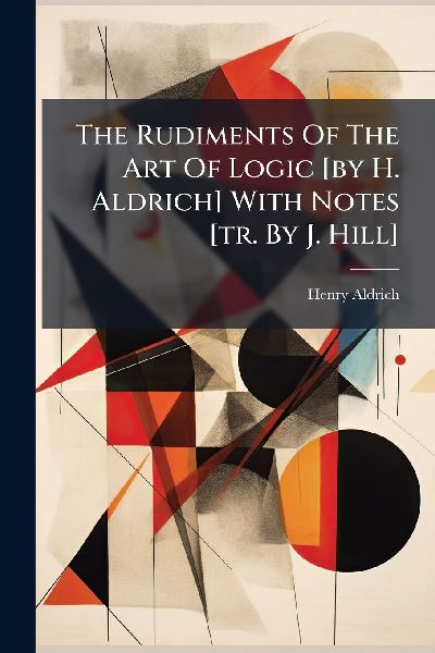 The Rudiments Of The Art Of Logic [by H. Aldrich] With Notes [tr. By J. Hill]