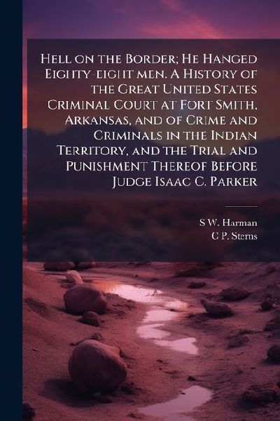 Hell on the Border; He Hanged Eighty-eight men. A History of the Great United States Criminal Court at Fort Smith, Arkansas, and of Crime and Criminals in the Indian Territory, and the Trial and Punishment Thereof Before Judge Isaac C. Parker