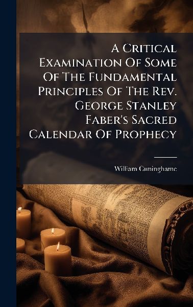 A Critical Examination Of Some Of The Fundamental Principles Of The Rev. George Stanley Fabers Sacred Calendar Of Prophecy