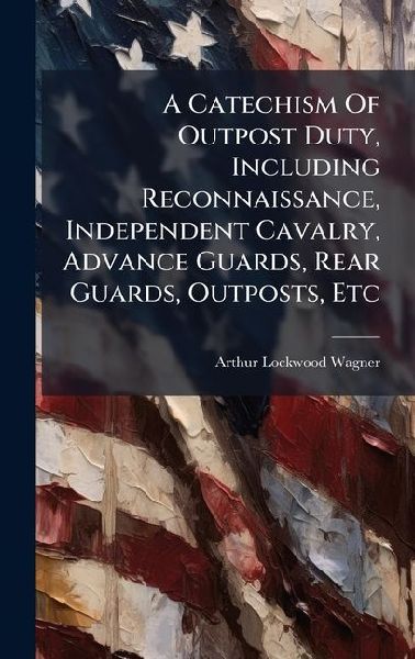 A Catechism Of Outpost Duty, Including Reconnaissance, Independent Cavalry, Advance Guards, Rear Guards, Outposts, Etc