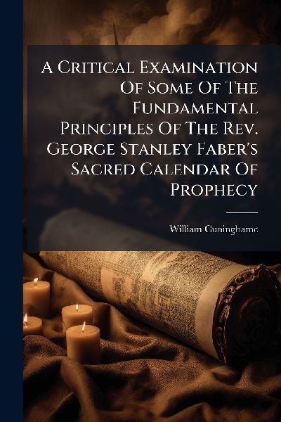 A Critical Examination Of Some Of The Fundamental Principles Of The Rev. George Stanley Fabers Sacred Calendar Of Prophecy
