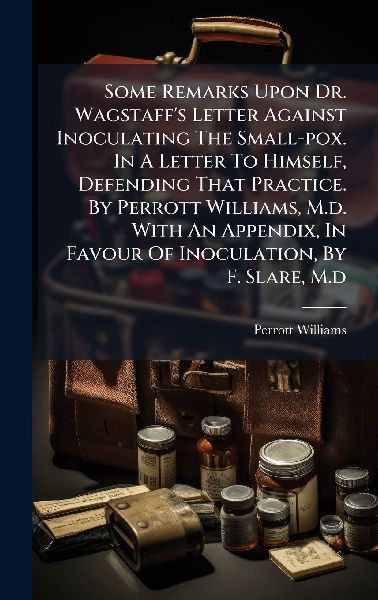 Some Remarks Upon Dr. Wagstaffs Letter Against Inoculating The Small-pox. In A Letter To Himself, Defending That Practice. By Perrott Williams, M.d. With An Appendix, In Favour Of Inoculation, By F. Slare, M.d