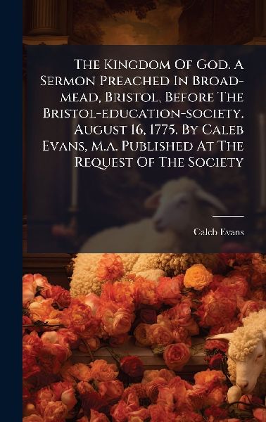 The Kingdom Of God. A Sermon Preached In Broad-mead, Bristol, Before The Bristol-education-society. August 16, 1775. By Caleb Evans, M.a. Published At The Request Of The Society