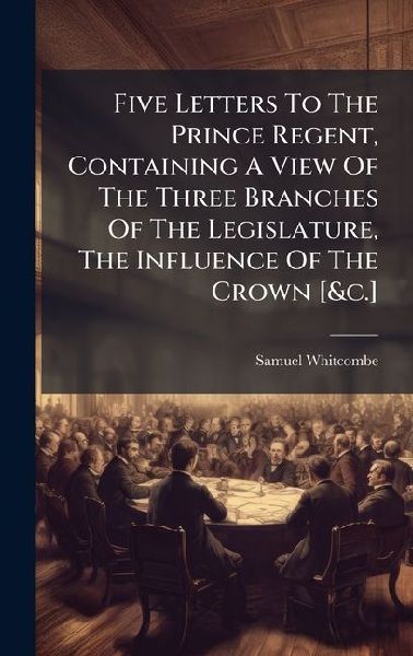 Five Letters To The Prince Regent, Containing A View Of The Three Branches Of The Legislature, The Influence Of The Crown [&c.]