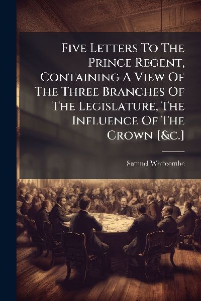 Five Letters To The Prince Regent, Containing A View Of The Three Branches Of The Legislature, The Influence Of The Crown [&c.]