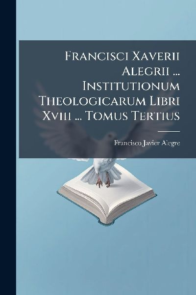 Francisci Xaverii Alegrii ... Institutionum Theologicarum Libri Xviii ... Tomus Tertius