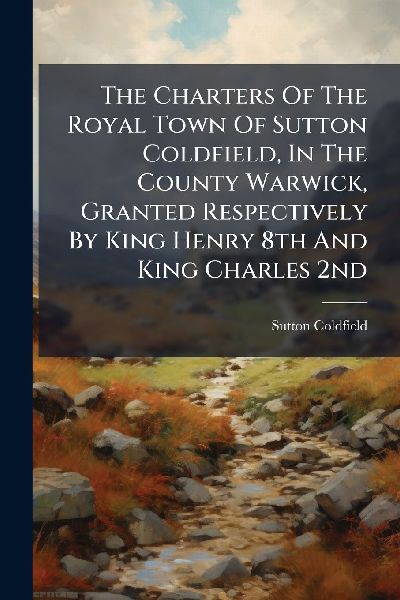 The Charters Of The Royal Town Of Sutton Coldfield, In The County Warwick, Granted Respectively By King Henry 8th And King Charles 2nd