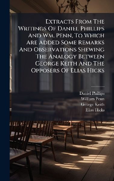 Extracts From The Writings Of Daniel Phillips And Wm. Penn, To Which Are Added Some Remarks And Observations Shewing The Analogy Between George Keith And The Opposers Of Elias Hicks