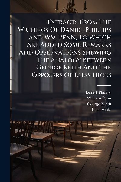 Extracts From The Writings Of Daniel Phillips And Wm. Penn, To Which Are Added Some Remarks And Observations Shewing The Analogy Between George Keith And The Opposers Of Elias Hicks