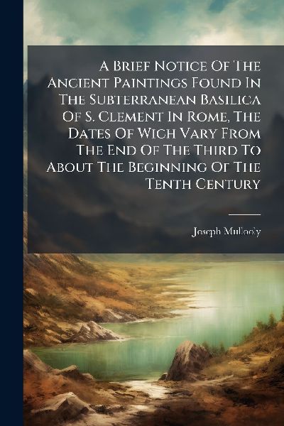 A Brief Notice Of The Ancient Paintings Found In The Subterranean Basilica Of S. Clement In Rome, The Dates Of Wich Vary From The End Of The Third To About The Beginning Of The Tenth Century