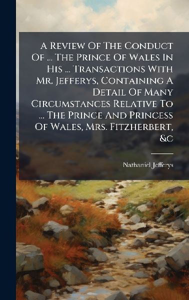 A Review Of The Conduct Of ... The Prince Of Wales In His ... Transactions With Mr. Jefferys, Containing A Detail Of Many Circumstances Relative To ... The Prince And Princess Of Wales, Mrs. Fitzherbert, &c