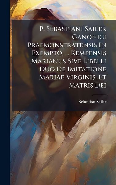 P. Sebastiani Sailer Canonici Praemonstratensis In Exempto, ... Kempensis Marianus Sive Libelli Duo De Imitatione Mariae Virginis, Et Matris Dei