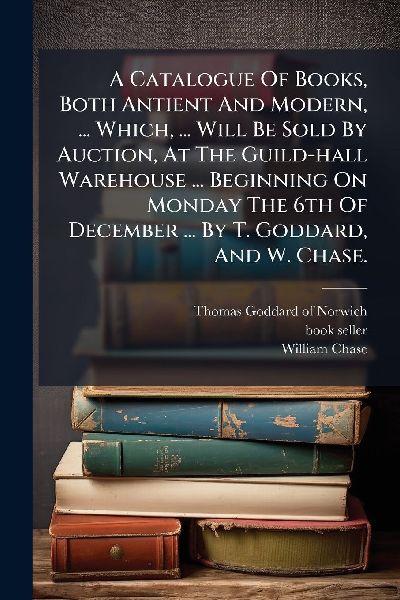 A Catalogue Of Books, Both Antient And Modern, ... Which, ... Will Be Sold By Auction, At The Guild-hall Warehouse ... Beginning On Monday The 6th Of December ... By T. Goddard, And W. Chase.