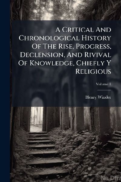 A Critical And Chronological History Of The Rise, Progress, Declension, And Rivival Of Knowledge, Chiefly Y Religious
