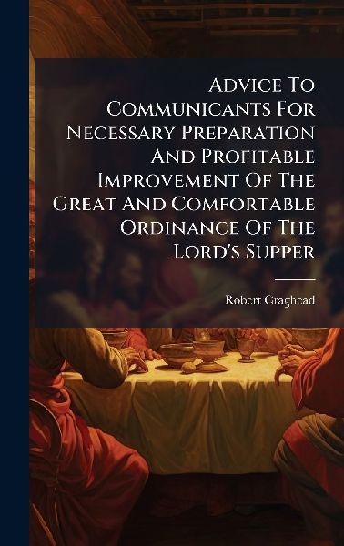 Advice To Communicants For Necessary Preparation And Profitable Improvement Of The Great And Comfortable Ordinance Of The Lords Supper
