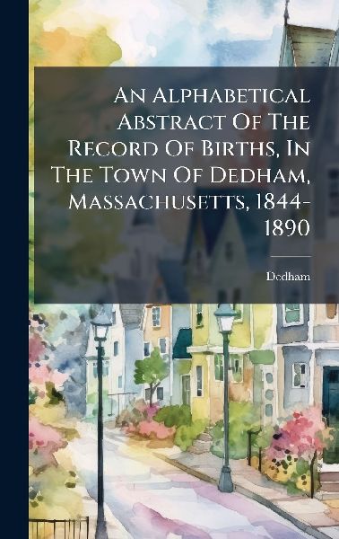 An Alphabetical Abstract Of The Record Of Births, In The Town Of Dedham, Massachusetts, 1844-1890
