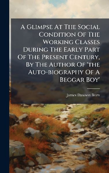 A Glimpse At The Social Condition Of The Working Classes During The Early Part Of The Present Century, By The Author Of 'the Auto-biography Of A Beggar Boy'
