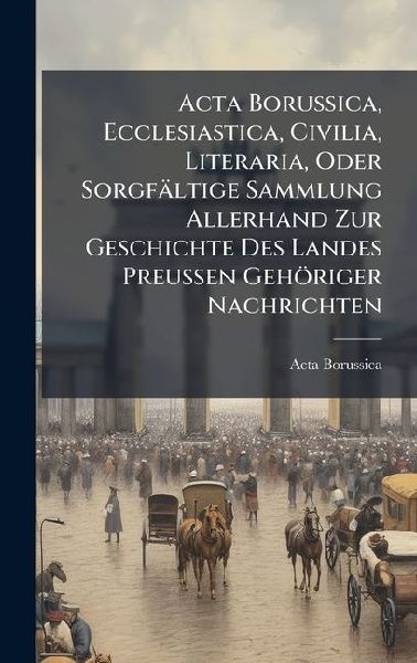 Acta Borussica, Ecclesiastica, Civilia, Literaria, Oder Sorgfältige Sammlung Allerhand Zur Geschichte Des Landes Preussen Gehöriger Nachrichten