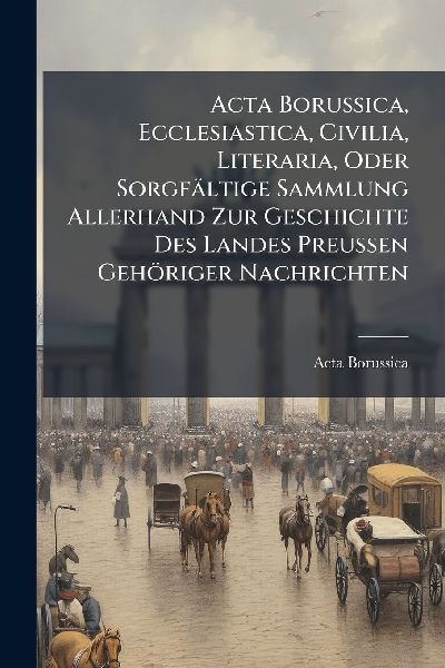 Acta Borussica, Ecclesiastica, Civilia, Literaria, Oder Sorgfältige Sammlung Allerhand Zur Geschichte Des Landes Preussen Gehöriger Nachrichten