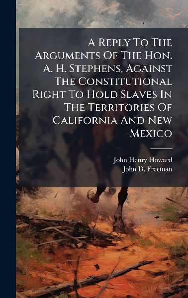A Reply To The Arguments Of The Hon. A. H. Stephens, Against The Constitutional Right To Hold Slaves In The Territories Of California And New Mexico