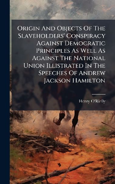 Origin And Objects Of The Slaveholders Conspiracy Against Democratic Principles As Well As Against The National Union Illistrated In The Speeches Of Andrew Jackson Hamilton