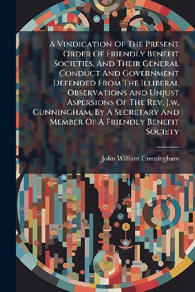 A Vindication Of The Present Order Of Friendly Benefit Societies, And Their General Conduct And Government Defended From The Illiberal Observations And Unjust Aspersions Of The Rev. J.w. Cunningham, By A Secretary And Member Of A Friendly Benefit Society